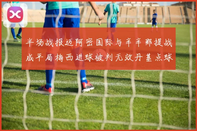 半场战报迈阿密国际与辛辛那提战成平局梅西进球被判无效丹基点球扳平比分