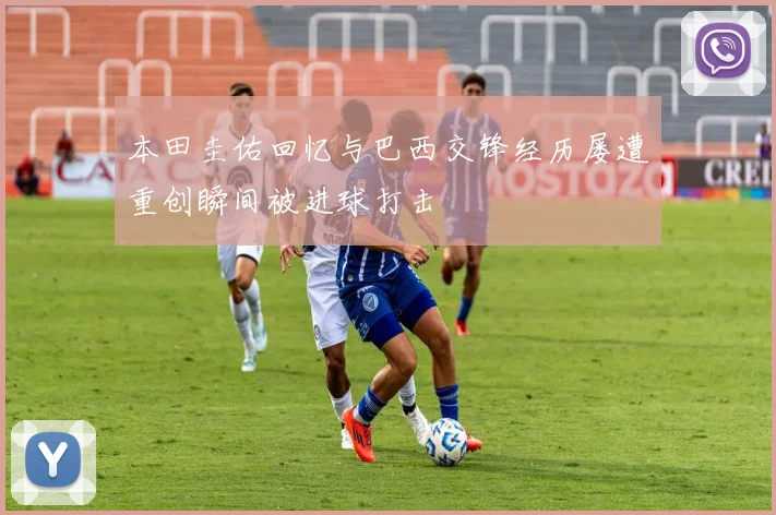 本田圭佑回忆与巴西交锋经历屡遭重创瞬间被进球打击