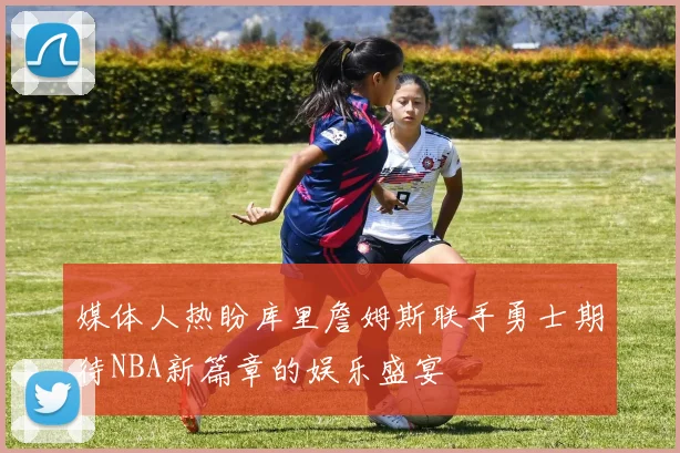 媒体人热盼库里詹姆斯联手勇士期待NBA新篇章的娱乐盛宴