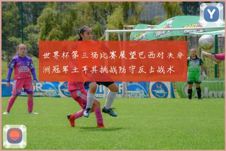 世界杯第三场比赛展望巴西对决非洲冠军土耳其挑战防守反击战术