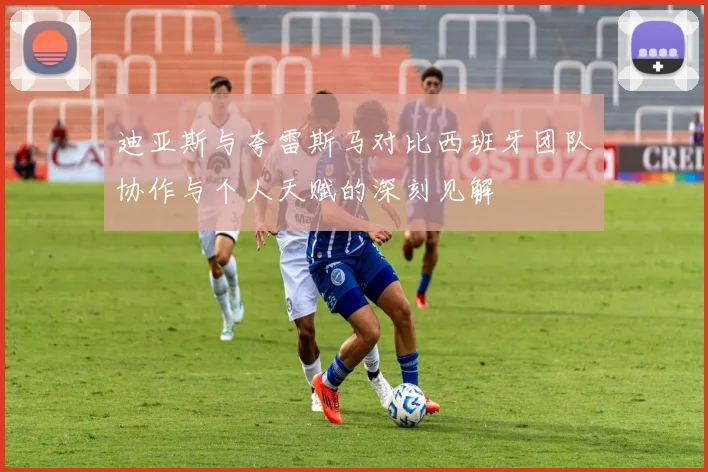 迪亚斯与夸雷斯马对比西班牙团队协作与个人天赋的深刻见解