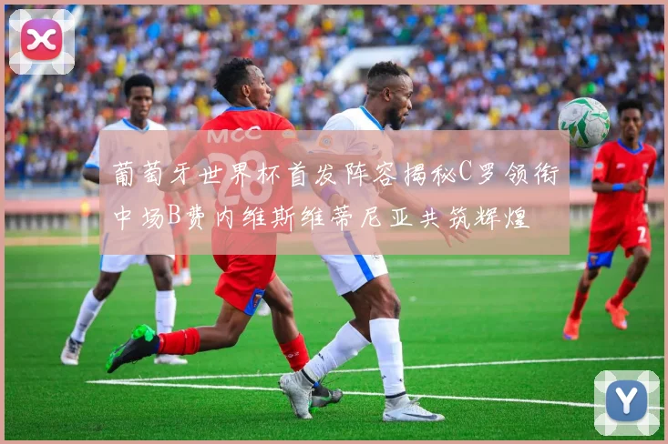 葡萄牙世界杯首发阵容揭秘C罗领衔中场B费内维斯维蒂尼亚共筑辉煌