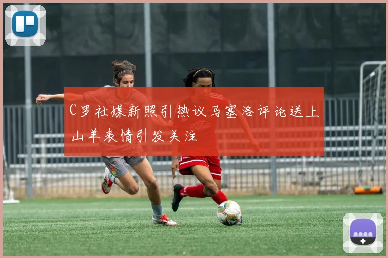 C罗社媒新照引热议马塞洛评论送上山羊表情引发关注