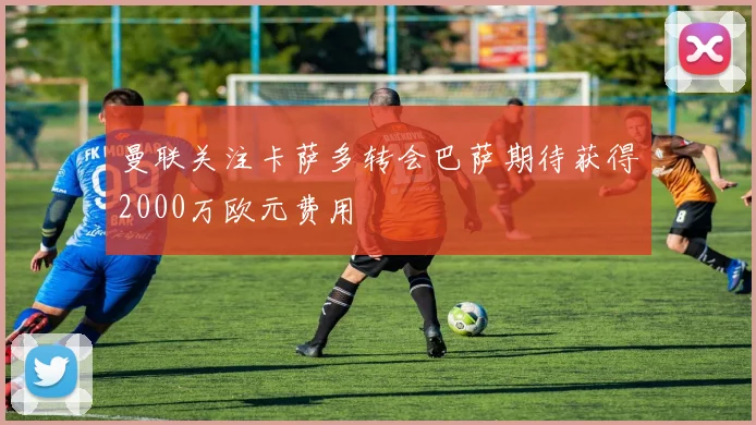 曼联关注卡萨多转会巴萨期待获得2000万欧元费用