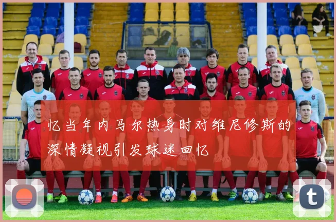 忆当年内马尔热身时对维尼修斯的深情凝视引发球迷回忆