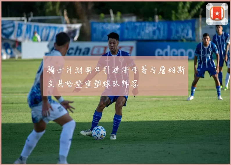 骑士计划明年引进字母哥与詹姆斯交易哈登重塑球队阵容
