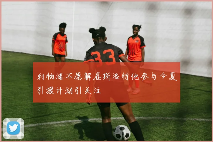 利物浦不愿解雇斯洛特他参与今夏引援计划引关注