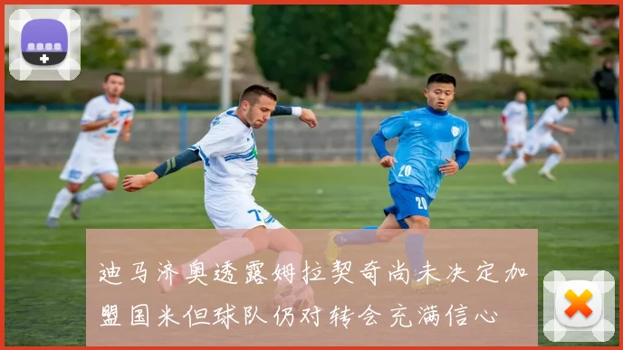 迪马济奥透露姆拉契奇尚未决定加盟国米但球队仍对转会充满信心