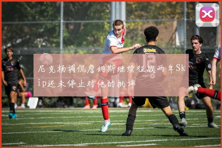 尼克杨调侃詹姆斯继续征战两年Skip还未停止对他的批评