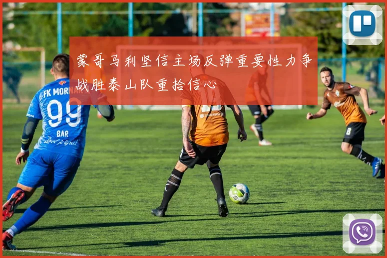 蒙哥马利坚信主场反弹重要性力争战胜泰山队重拾信心