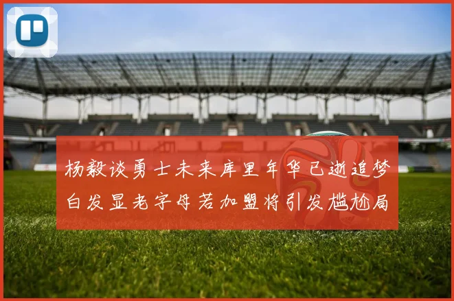 杨毅谈勇士未来库里年华已逝追梦白发显老字母若加盟将引发尴尬局面