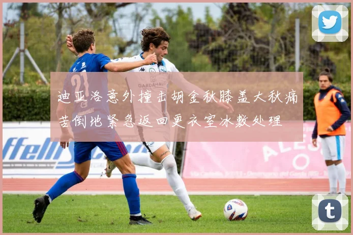 迪亚洛意外撞击胡金秋膝盖大秋痛苦倒地紧急返回更衣室冰敷处理